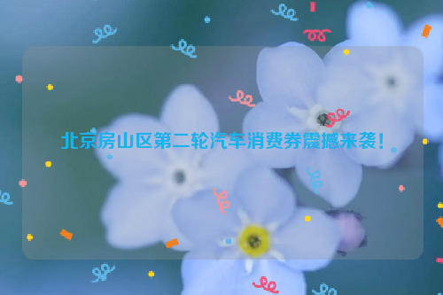 北京房山区第二轮汽车消费券震撼来袭！