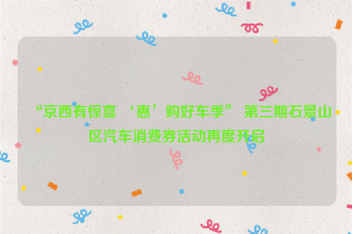 “京西有惊喜 ‘惠’购好车季” 第三期石景山区汽车消费券活动再度开启