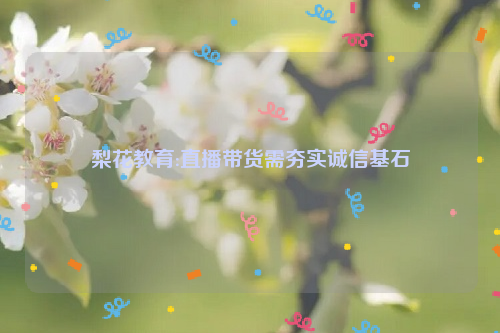 梨花教育:直播带货需夯实诚信基石