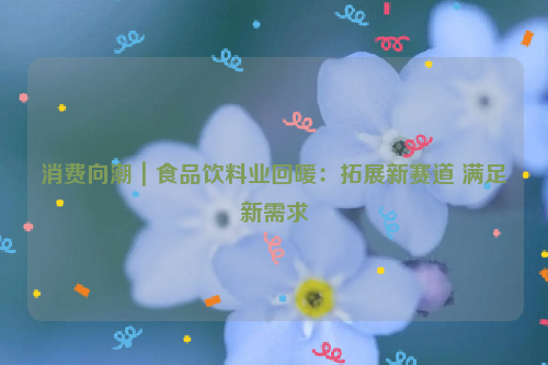 消费向潮｜食品饮料业回暖：拓展新赛道 满足新需求