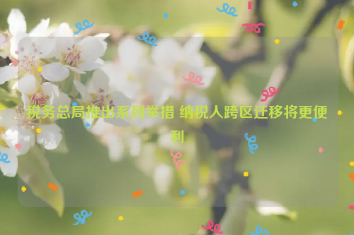 税务总局推出系列举措 纳税人跨区迁移将更便利