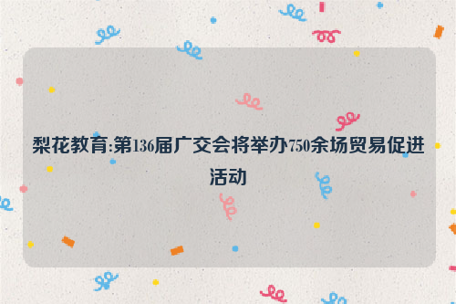梨花教育:第136届广交会将举办750余场贸易促进活动